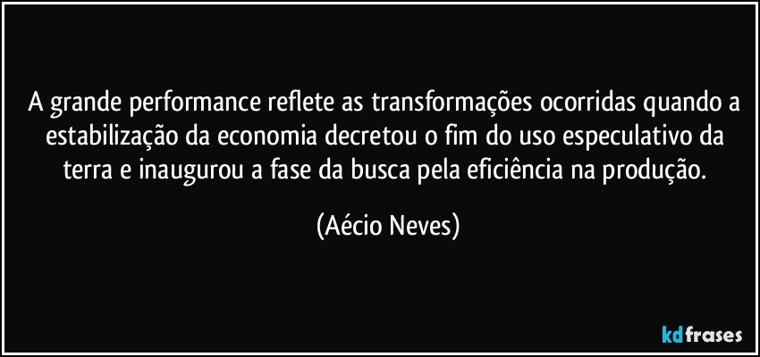 A grande performance reflete as transformações ocorridas quando a estabilização da economia decretou o fim do uso especulativo da terra e inaugurou a fase da busca pela eficiência na produção. (Aécio Neves)