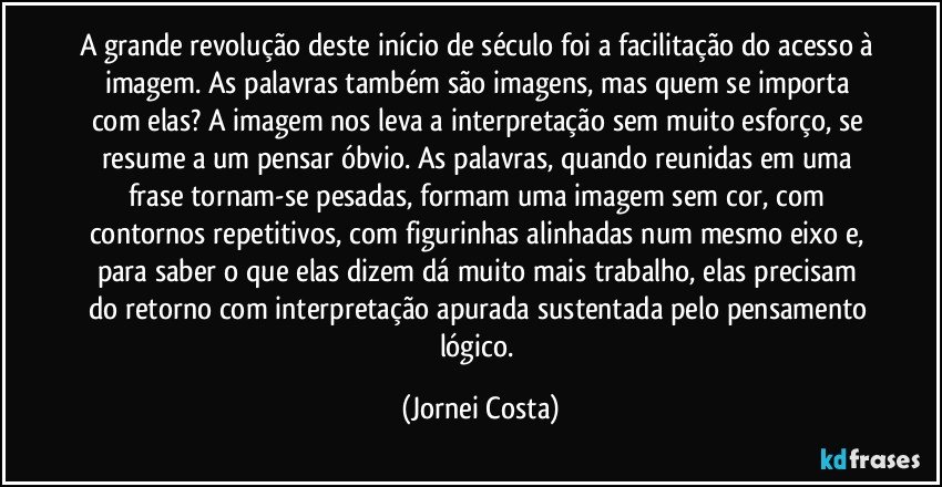 A grande revolução deste início de século foi a facilitação do acesso à imagem. As palavras também são imagens, mas quem se importa com elas? A imagem nos leva a interpretação sem muito esforço, se resume a um pensar óbvio. As palavras, quando reunidas em uma frase tornam-se pesadas, formam uma imagem sem cor, com contornos repetitivos, com figurinhas alinhadas num mesmo eixo e, para saber o que elas dizem dá muito mais trabalho, elas precisam do retorno com interpretação apurada sustentada pelo pensamento lógico. (Jornei Costa)