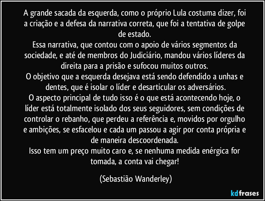 A grande sacada da esquerda, como o próprio Lula costuma dizer, foi a criação e a defesa da narrativa correta, que foi a tentativa de golpe de estado. 
Essa narrativa, que contou com o apoio de vários segmentos da sociedade, e até de membros do Judiciário, mandou vários líderes da direita para a prisão e sufocou muitos outros. 
O objetivo que a esquerda desejava está sendo defendido a unhas e dentes, que é isolar o líder e desarticular os adversários.
O aspecto principal de tudo isso é o que está acontecendo hoje, o líder está totalmente isolado dos seus seguidores, sem condições de controlar o rebanho, que perdeu a referência e, movidos por orgulho e ambições, se esfacelou e cada um passou a agir por conta própria e de maneira descoordenada. 
Isso tem um preço muito caro e, se nenhuma medida enérgica for tomada, a conta vai chegar! (Sebastião Wanderley)