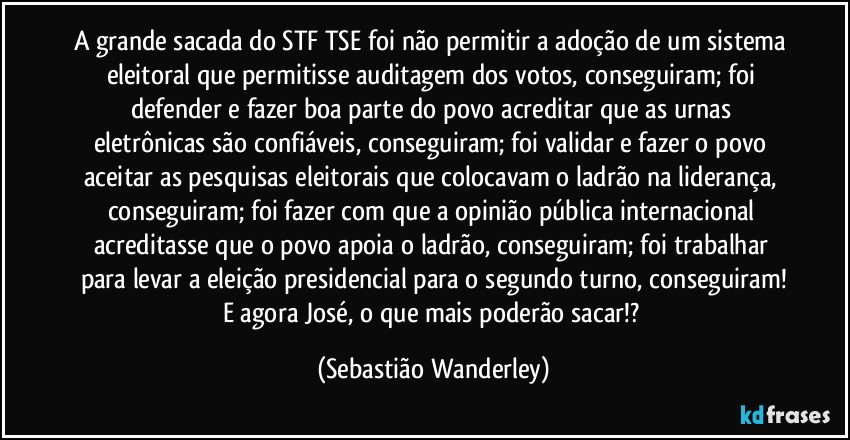 A grande sacada do STF/TSE foi não permitir a adoção de um sistema eleitoral que permitisse auditagem dos votos, conseguiram; foi defender e fazer boa parte do povo acreditar que as urnas eletrônicas são confiáveis, conseguiram; foi validar e fazer o povo aceitar as pesquisas eleitorais que colocavam o ladrão na liderança, conseguiram; foi fazer com que a opinião pública internacional acreditasse que o povo apoia o ladrão, conseguiram; foi trabalhar para levar a eleição presidencial para o segundo turno, conseguiram!
E agora José, o que mais poderão sacar!? (Sebastião Wanderley)