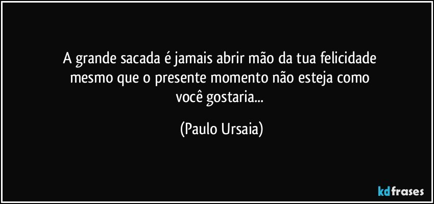 A grande sacada é jamais abrir mão da tua felicidade 
mesmo que o presente momento não esteja como 
você gostaria... (Paulo Ursaia)