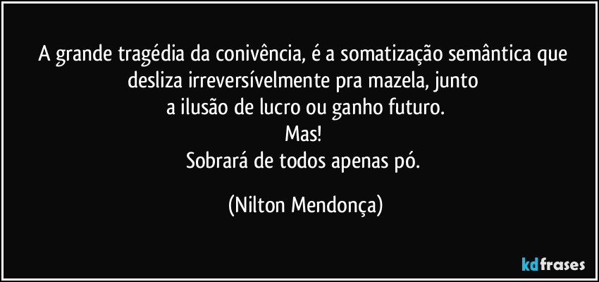 A grande tragédia da conivência, é a somatização semântica que desliza irreversívelmente pra mazela, junto 
a ilusão de lucro ou ganho futuro.
Mas! 
Sobrará de todos apenas pó. (Nilton Mendonça)