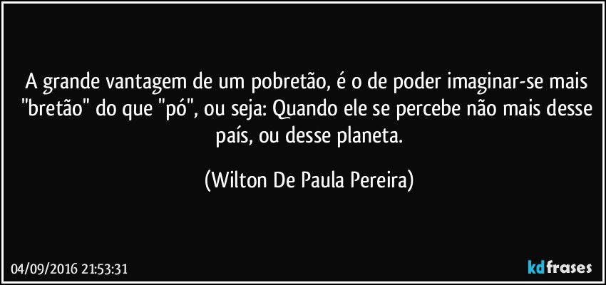 A grande vantagem de um pobretão, é o de poder imaginar-se mais "bretão" do que "pó", ou seja: Quando ele se  percebe não mais desse  país, ou desse planeta. (Wilton De Paula Pereira)