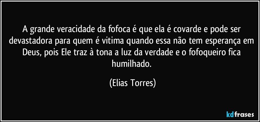 A grande veracidade da fofoca é que ela é covarde e pode ser devastadora para quem é vitima quando essa não tem esperança em Deus, pois Ele traz à tona a luz da verdade e o fofoqueiro fica humilhado. (Elias Torres)