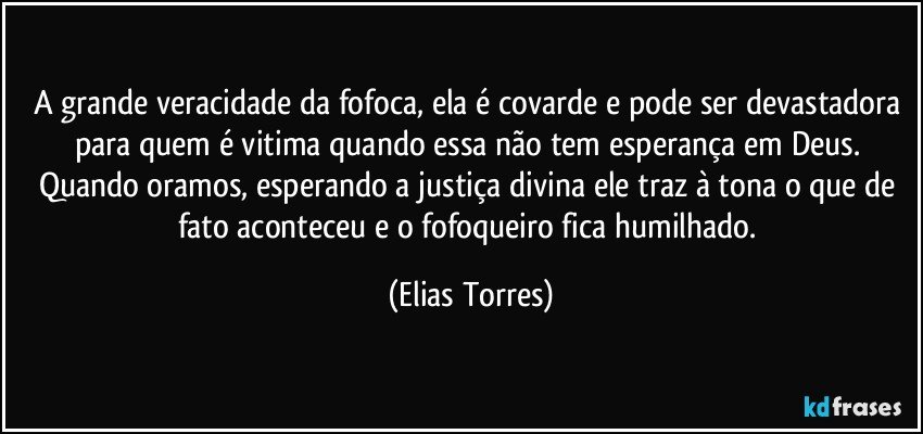 A grande veracidade da fofoca, ela é covarde e pode ser devastadora para quem é vitima quando essa não tem esperança em Deus. Quando oramos, esperando a justiça divina ele traz à tona o que de fato aconteceu e o fofoqueiro fica humilhado. (Elias Torres)