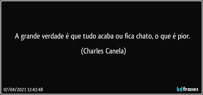 A grande verdade é que tudo acaba ou fica chato, o que é pior. (Charles Canela)