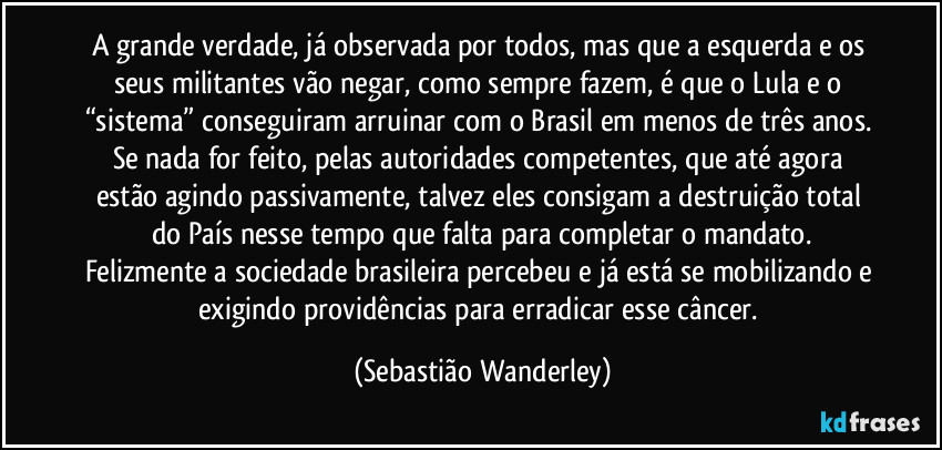A grande verdade, já observada por todos, mas que a esquerda e os seus militantes vão negar, como sempre fazem, é que o Lula e o “sistema” conseguiram arruinar com o Brasil em menos de três anos. 
Se nada for feito, pelas autoridades competentes, que até agora estão agindo passivamente, talvez eles consigam a destruição total do País nesse tempo que falta para completar o mandato.
Felizmente a sociedade brasileira percebeu e já está se mobilizando e exigindo providências para erradicar esse câncer. (Sebastião Wanderley)