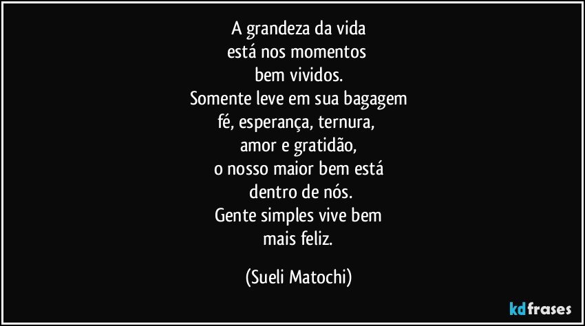 A grandeza da vida
está nos momentos 
bem vividos.
Somente leve em sua bagagem
fé, esperança, ternura, 
amor e gratidão,
o nosso maior bem está
 dentro de nós.
Gente simples vive bem
 mais feliz. (Sueli Matochi)