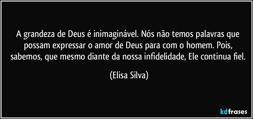 A grandeza de Deus é inimaginável. Nós não temos palavras que possam expressar o amor de Deus para com o homem. Pois, sabemos, que mesmo diante da nossa infidelidade, Ele continua fiel. (Elisa Silva)