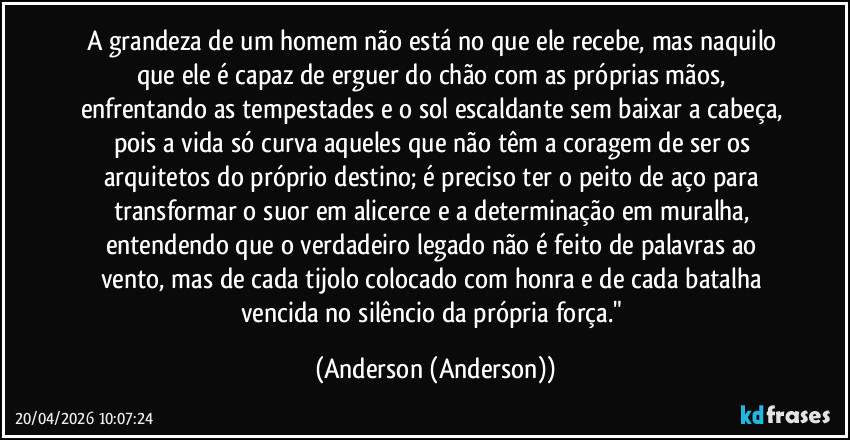 A grandeza de um homem não está no que ele recebe, mas naquilo que ele é capaz de erguer do chão com as próprias mãos, enfrentando as tempestades e o sol escaldante sem baixar a cabeça, pois a vida só curva aqueles que não têm a coragem de ser os arquitetos do próprio destino; é preciso ter o peito de aço para transformar o suor em alicerce e a determinação em muralha, entendendo que o verdadeiro legado não é feito de palavras ao vento, mas de cada tijolo colocado com honra e de cada batalha vencida no silêncio da própria força." (Anderson (Anderson))