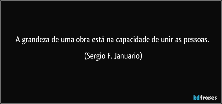 A grandeza de uma obra está na capacidade de unir as pessoas. (Sergio F. Januario)