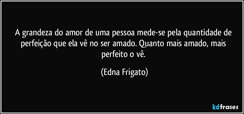 A grandeza do amor de uma pessoa mede-se pela quantidade de perfeição que ela vê no ser amado. Quanto mais amado, mais perfeito o vê. (Edna Frigato)