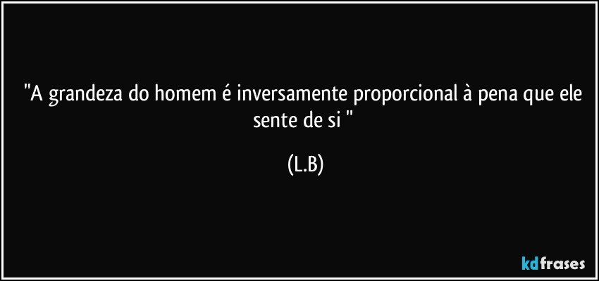"A grandeza do homem é inversamente proporcional à pena que ele sente de si '' (L.B)