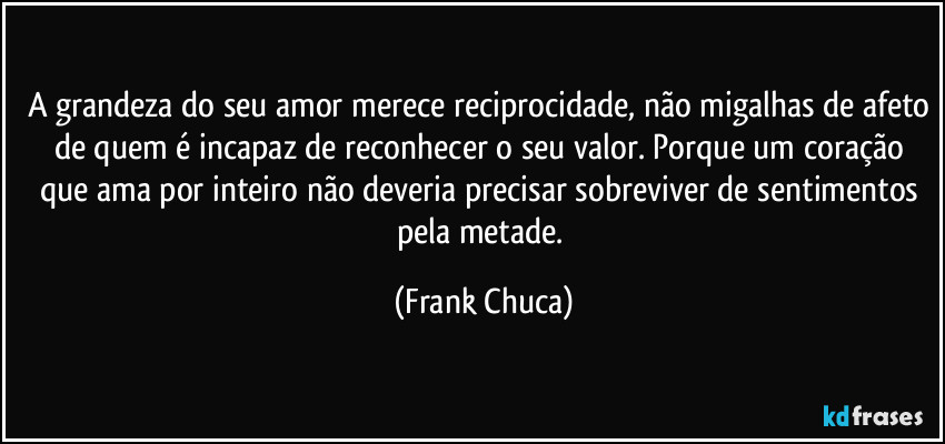 A grandeza do seu amor merece reciprocidade, não migalhas de afeto de quem é incapaz de reconhecer o seu valor. Porque um coração que ama por inteiro não deveria precisar sobreviver de sentimentos pela metade. (Frank Chuca)