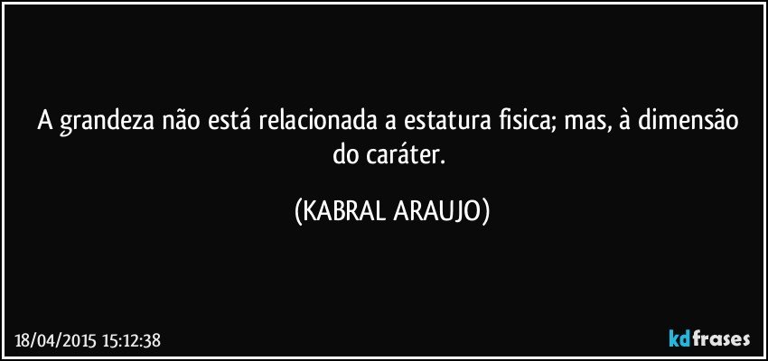 A grandeza não está relacionada a estatura fisica;  mas, à dimensão do caráter. (KABRAL ARAUJO)