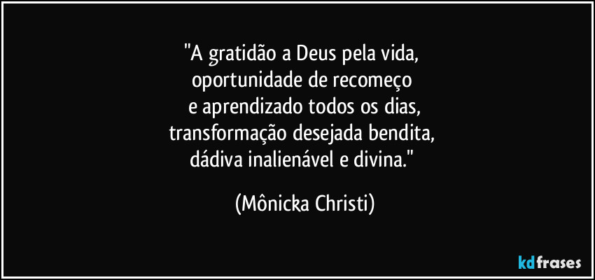 "A gratidão a Deus pela vida, 
oportunidade de recomeço 
e aprendizado todos os dias,
transformação desejada bendita, 
dádiva inalienável e divina." (Mônicka Christi)