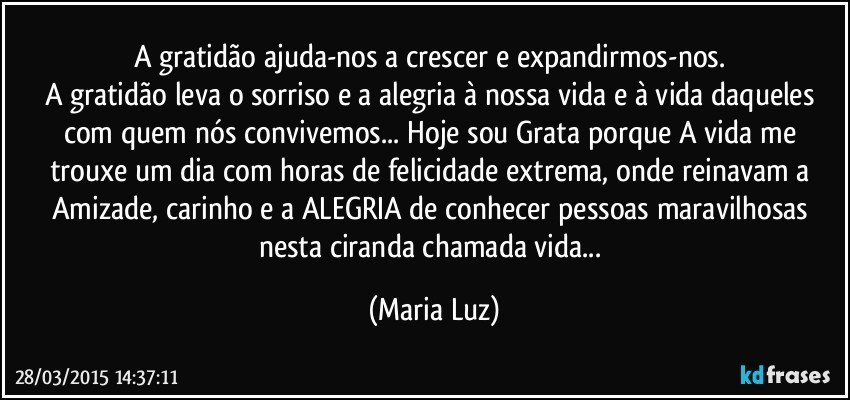 A gratidão ajuda-nos a crescer e expandirmos-nos. 
A gratidão leva o sorriso e a alegria à nossa vida e à vida daqueles com quem nós convivemos... Hoje sou Grata porque A vida me trouxe um dia com horas de felicidade extrema, onde reinavam a Amizade, carinho e a ALEGRIA de conhecer pessoas maravilhosas nesta ciranda chamada vida... (Maria Luz)