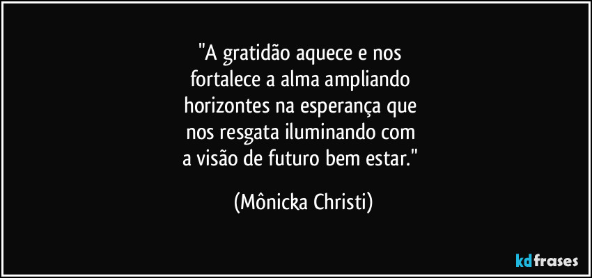"A gratidão aquece e nos 
fortalece a alma ampliando 
horizontes na esperança que 
nos resgata iluminando com 
a visão de futuro bem estar." (Mônicka Christi)