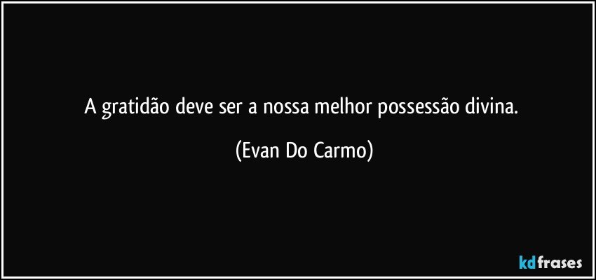 A gratidão deve ser a nossa melhor possessão divina. (Evan Do Carmo)