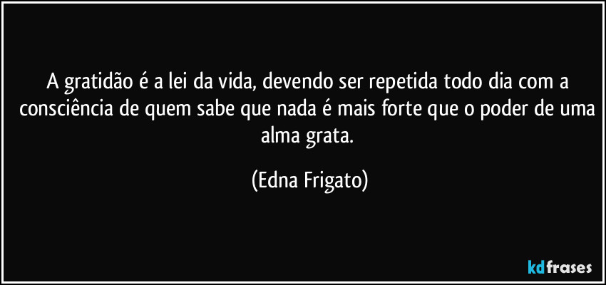 A gratidão é a lei da vida, devendo ser repetida todo dia com a consciência de quem sabe que nada é mais forte que o poder de uma alma grata. (Edna Frigato)