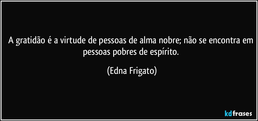 A gratidão é a virtude de pessoas de alma nobre; não se encontra em pessoas pobres de espírito. (Edna Frigato)