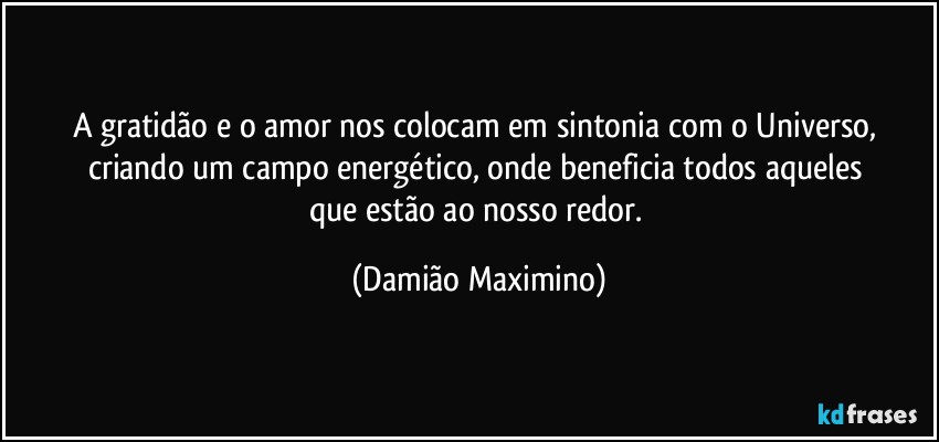 A gratidão e o amor nos colocam em sintonia com o Universo, 
criando um campo energético, onde beneficia todos aqueles 
que estão ao nosso redor. (Damião Maximino)