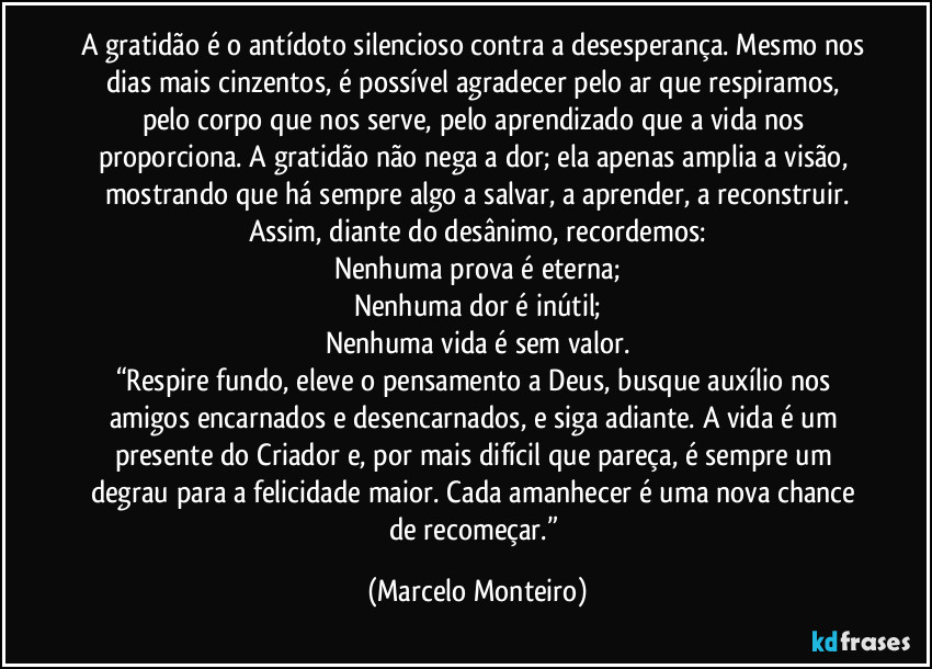 A gratidão é o antídoto silencioso contra a desesperança. Mesmo nos dias mais cinzentos, é possível agradecer pelo ar que respiramos, pelo corpo que nos serve, pelo aprendizado que a vida nos proporciona. A gratidão não nega a dor; ela apenas amplia a visão, mostrando que há sempre algo a salvar, a aprender, a reconstruir.
Assim, diante do desânimo, recordemos:
Nenhuma prova é eterna;
Nenhuma dor é inútil;
Nenhuma vida é sem valor.
“Respire fundo, eleve o pensamento a Deus, busque auxílio nos amigos encarnados e desencarnados, e siga adiante. A vida é um presente do Criador e, por mais difícil que pareça, é sempre um degrau para a felicidade maior. Cada amanhecer é uma nova chance de recomeçar.” (Marcelo Monteiro)