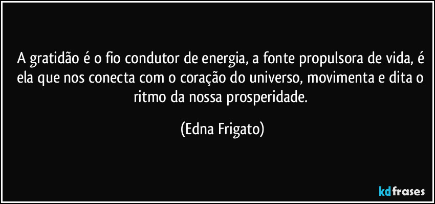 A gratidão é o fio condutor de energia, a fonte propulsora de vida, é ela que nos conecta com o  coração do universo, movimenta e dita o ritmo da nossa prosperidade. (Edna Frigato)