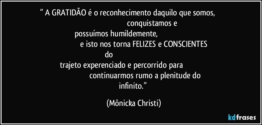 “ A GRATIDÃO é o reconhecimento daquilo que somos,                                                                                               conquistamos e possuímos humildemente,                                                                                                             e isto nos torna FELIZES e CONSCIENTES do                                                                                              trajeto experenciado e percorrido para                                                                                             continuarmos rumo a plenitude do infinito.” (Mônicka Christi)