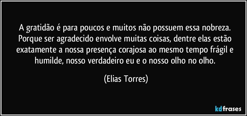 A gratidão é para poucos e muitos não possuem essa nobreza. Porque ser agradecido envolve muitas coisas, dentre elas estão exatamente a nossa presença corajosa ao mesmo tempo frágil e humilde, nosso verdadeiro eu e o nosso olho no olho. (Elias Torres)