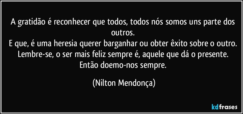 A gratidão é reconhecer que todos, todos nós somos uns parte dos outros. 
E que, é uma heresia querer barganhar ou obter êxito sobre o outro. 
Lembre-se, o ser mais feliz sempre é, aquele que dá o presente. 
Então doemo-nos sempre. (Nilton Mendonça)