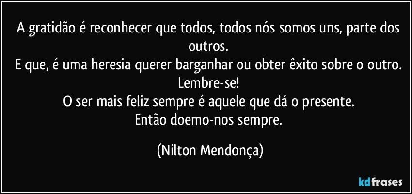 A gratidão é reconhecer que todos, todos nós somos uns, parte dos outros. 
E que, é uma heresia querer barganhar ou obter êxito sobre o outro. 
Lembre-se! 
O ser mais feliz sempre é aquele que dá o presente. 
Então doemo-nos sempre. (Nilton Mendonça)