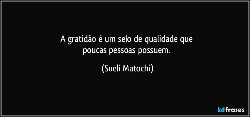 A gratidão é um selo de qualidade que 
poucas pessoas possuem. (Sueli Matochi)