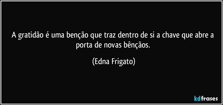 A gratidão é uma benção que traz dentro de si a chave que abre a porta de novas bênçãos. (Edna Frigato)