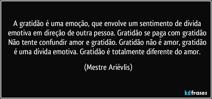 A gratidão é uma emoção, que envolve um sentimento de dívida emotiva em direção de outra pessoa. Gratidão se paga com gratidão Não tente confundir amor e gratidão. Gratidão não é amor, gratidão é uma dívida emotiva. Gratidão é totalmente diferente do amor. (Mestre Ariévlis)