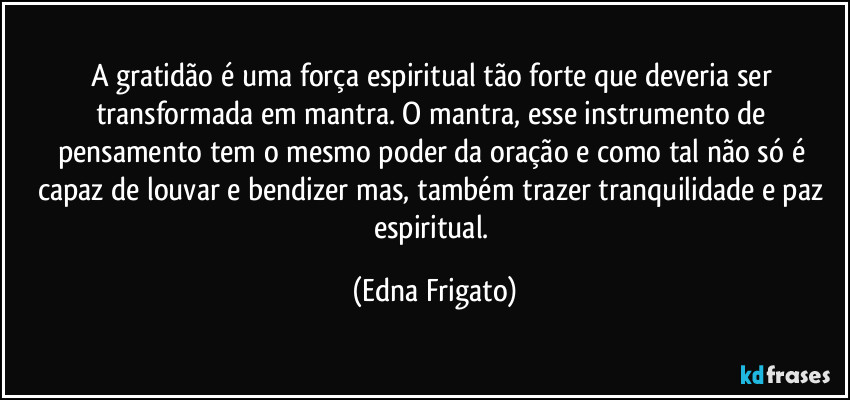 A gratidão é uma força espiritual tão forte que deveria ser transformada em mantra. O mantra, esse instrumento de pensamento tem o mesmo poder da oração e como tal não só é capaz de louvar e bendizer mas, também  trazer tranquilidade e paz espiritual. (Edna Frigato)
