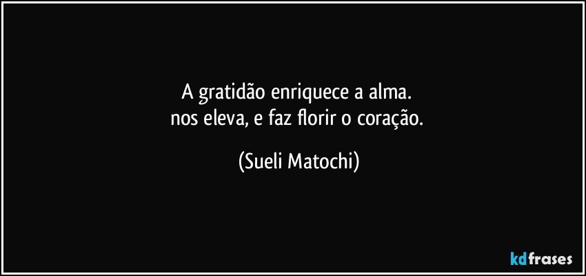 A gratidão enriquece a alma. 
nos eleva, e faz florir o coração. (Sueli Matochi)