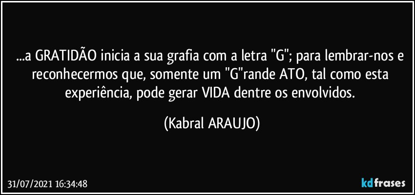 ...a GRATIDÃO inicia a sua grafia com a letra "G"; para lembrar-nos e reconhecermos que, somente um "G"rande ATO, tal como esta experiência, pode gerar VIDA dentre os envolvidos. (KABRAL ARAUJO)