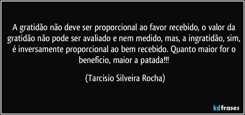A gratidão não deve ser proporcional ao favor recebido, o valor da gratidão não pode ser avaliado e nem medido, mas, a ingratidão, sim, é inversamente proporcional ao bem recebido. Quanto maior for o benefício, maior a patada!!! (Tarcisio Silveira Rocha)