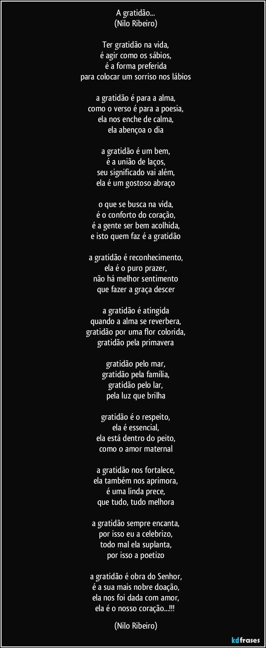 A gratidão...
(Nilo Ribeiro)

Ter gratidão na vida,
é agir como os sábios,
é a forma preferida
para colocar um sorriso nos lábios

a gratidão é para a alma,
como o verso é para a poesia,
ela nos enche de calma,
ela abençoa o dia

a gratidão é um bem,
é a união de laços,
seu significado vai além,
ela é um gostoso abraço

o que se busca na vida,
é o conforto do coração,
é a gente ser bem acolhida,
e isto quem faz é a gratidão

a gratidão é reconhecimento,
ela é o puro prazer,
não há melhor sentimento
que fazer a graça descer

a gratidão é atingida
quando a alma se reverbera,
gratidão por uma flor colorida,
gratidão pela primavera

gratidão pelo mar,
gratidão pela família,
gratidão pelo lar,
pela luz que brilha

gratidão é o respeito,
ela é essencial,
ela está dentro do peito,
como o amor maternal

a gratidão nos fortalece,
ela também nos aprimora,
é uma linda prece,
que tudo, tudo melhora

a gratidão sempre encanta,
por isso eu a celebrizo,
todo mal ela suplanta,
por isso a poetizo

a gratidão é obra do Senhor,
é a sua mais nobre doação,
ela nos foi dada com amor,
ela é o nosso coração...!!! (Nilo Ribeiro)