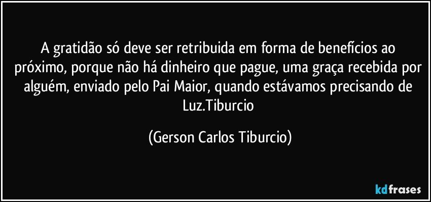 A gratidão só deve ser retribuida em forma de benefícios ao próximo, porque não há dinheiro que pague, uma graça recebida por alguém, enviado pelo Pai Maior, quando estávamos precisando de Luz.Tiburcio (Gerson Carlos Tiburcio)