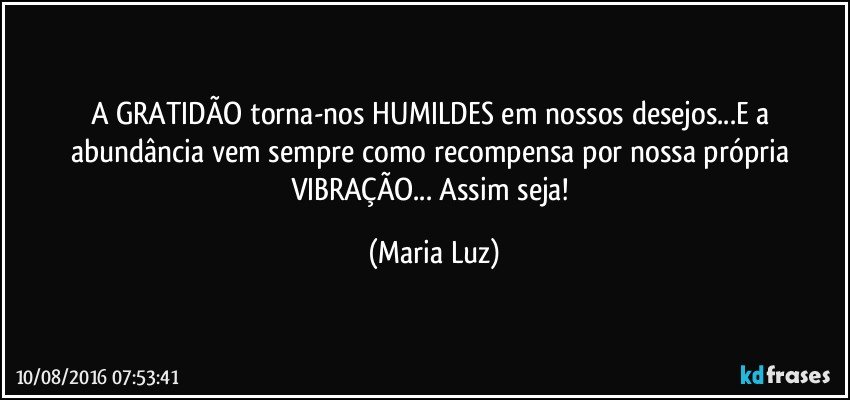 A GRATIDÃO  torna-nos HUMILDES em nossos desejos...E a abundância vem sempre como recompensa por nossa própria VIBRAÇÃO... Assim seja! (Maria Luz)