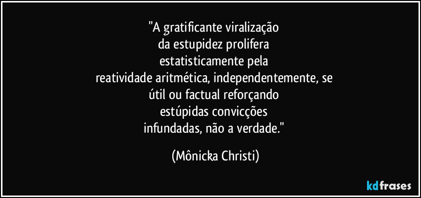 "A gratificante viralização 
da estupidez prolifera 
estatisticamente pela 
reatividade aritmética, independentemente, se 
útil ou factual reforçando 
estúpidas convicções 
infundadas, não a verdade." (Mônicka Christi)