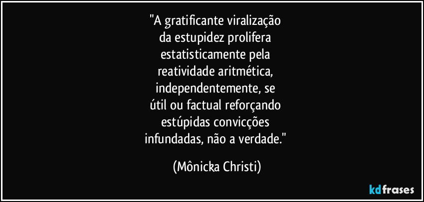 "A gratificante viralização 
da estupidez prolifera 
estatisticamente pela 
reatividade aritmética, 
independentemente, se 
útil ou factual reforçando 
estúpidas convicções 
infundadas, não a verdade." (Mônicka Christi)