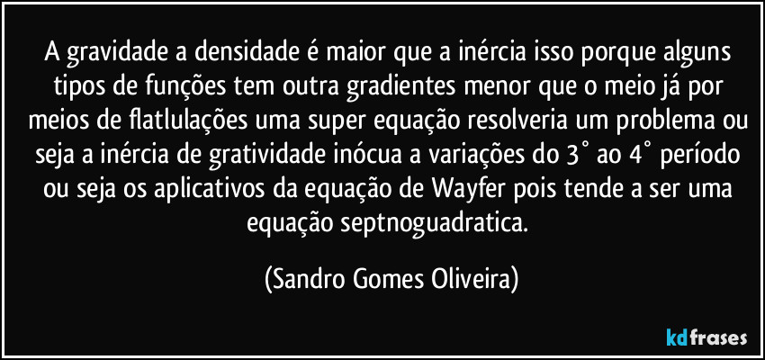 A gravidade a densidade é maior que a inércia isso porque alguns tipos de funções tem outra gradientes menor que o meio já por meios de flatlulações uma super equação resolveria um problema ou seja a inércia de gratividade inócua a variações do 3° ao 4° período ou seja os aplicativos da equação de Wayfer pois tende a ser uma equação septnoguadratica. (Sandro Gomes Oliveira)