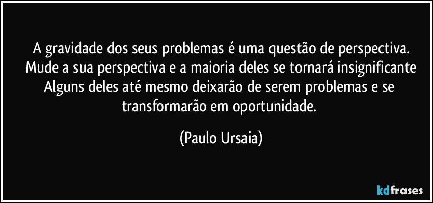 A gravidade dos seus problemas é uma questão de perspectiva.
Mude a sua perspectiva e a maioria deles se tornará insignificante
Alguns deles até mesmo deixarão de serem problemas e se transformarão em oportunidade. (Paulo Ursaia)