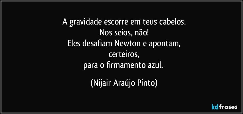 A gravidade escorre em teus cabelos.
Nos seios, não!
Eles desafiam Newton e apontam,
certeiros,
para o firmamento azul. (Nijair Araújo Pinto)