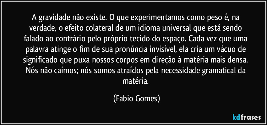 A gravidade não existe. O que experimentamos como peso é, na verdade, o efeito colateral de um idioma universal que está sendo falado ao contrário pelo próprio tecido do espaço. Cada vez que uma palavra atinge o fim de sua pronúncia invisível, ela cria um vácuo de significado que puxa nossos corpos em direção à matéria mais densa. Nós não caímos; nós somos atraídos pela necessidade gramatical da matéria. (Fabio Gomes)