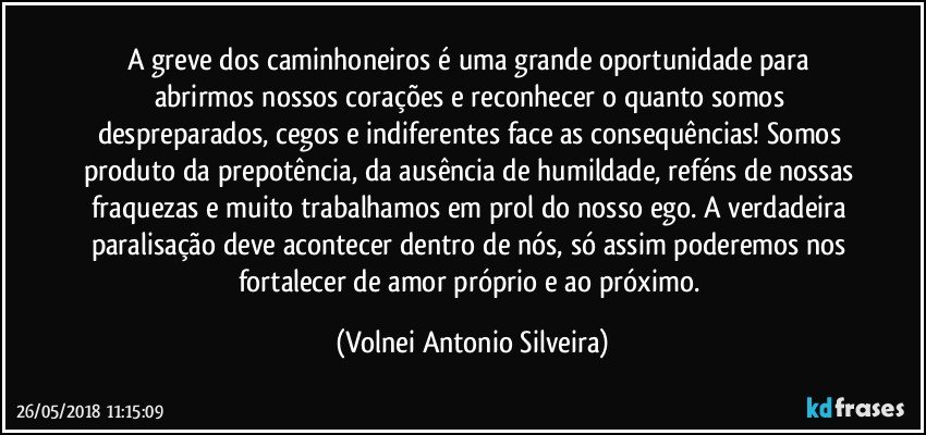 A greve dos caminhoneiros é uma grande oportunidade para abrirmos nossos corações e reconhecer o quanto somos despreparados, cegos e indiferentes face as consequências!  Somos produto da prepotência, da ausência de humildade, reféns de nossas fraquezas e muito trabalhamos em prol do nosso ego. A verdadeira paralisação deve acontecer dentro de nós, só assim poderemos nos fortalecer de amor próprio e ao próximo. (Volnei Antonio Silveira)