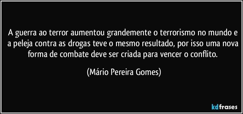 A guerra ao terror aumentou grandemente o terrorismo no mundo e a peleja contra as drogas teve o mesmo resultado, por isso uma nova forma de combate deve ser criada para vencer o conflito. (Mário Pereira Gomes)